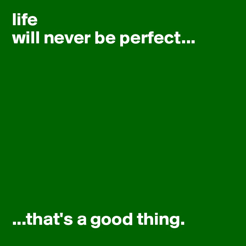 life 
will never be perfect...









...that's a good thing.