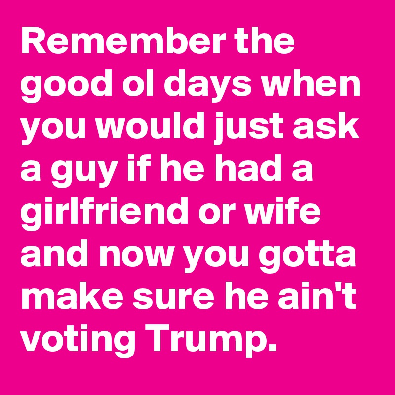 Remember the good ol days when you would just ask a guy if he had a girlfriend or wife and now you gotta make sure he ain't voting Trump.