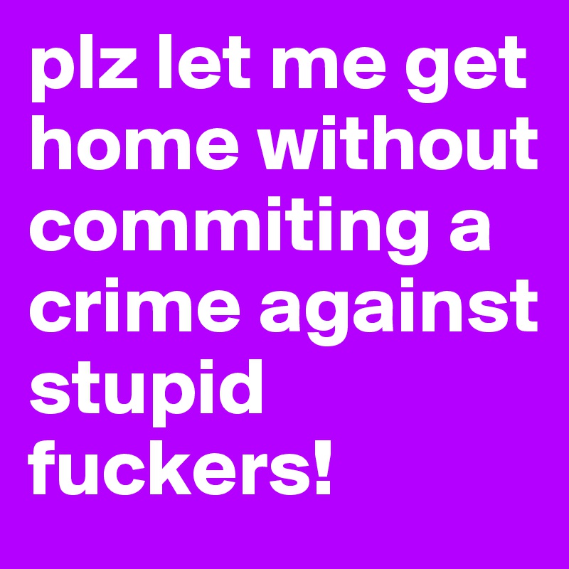 plz let me get home without commiting a crime against stupid fuckers! 