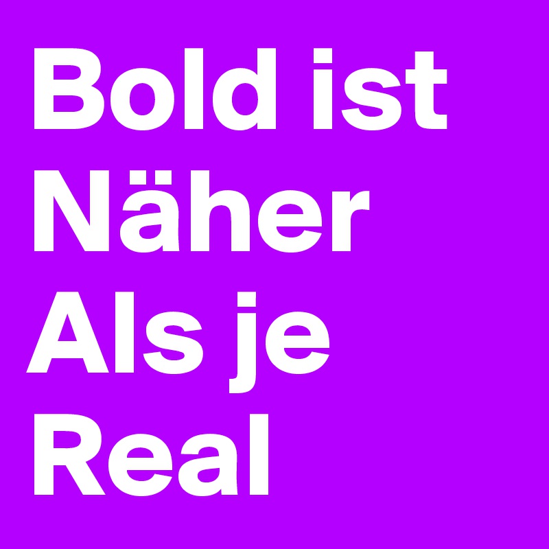 Bold ist
Näher
Als je 
Real