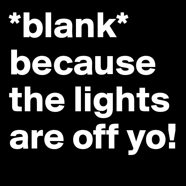 *blank* because the lights are off yo!