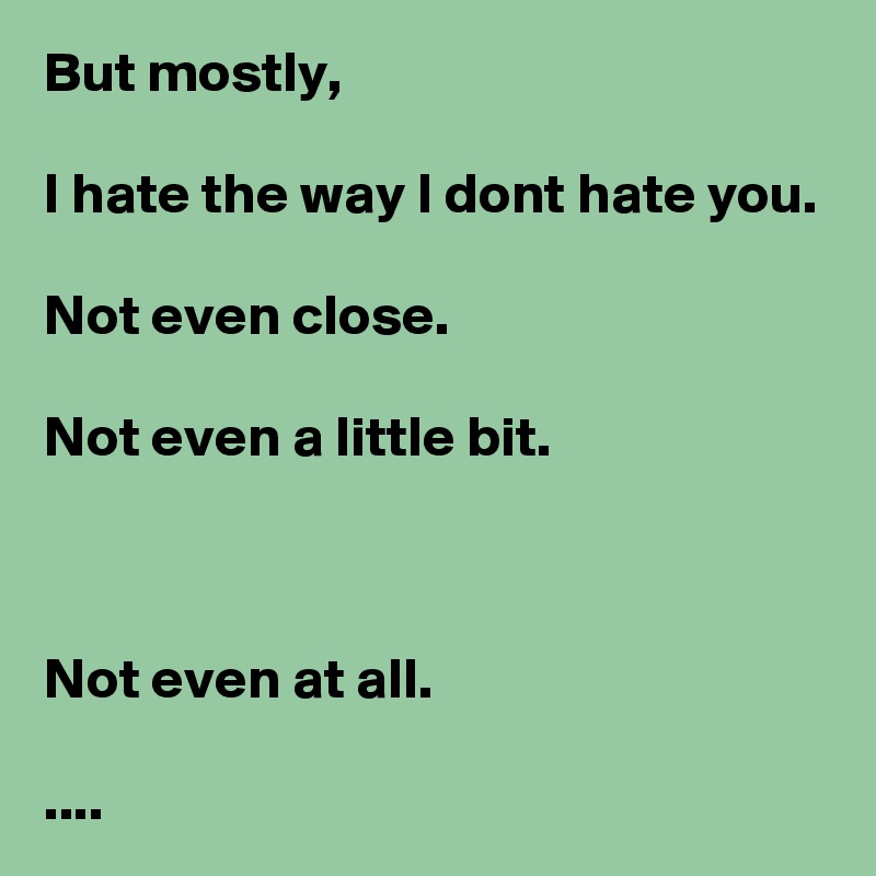 But mostly, 

I hate the way I dont hate you.

Not even close.

Not even a little bit.



Not even at all.

....
