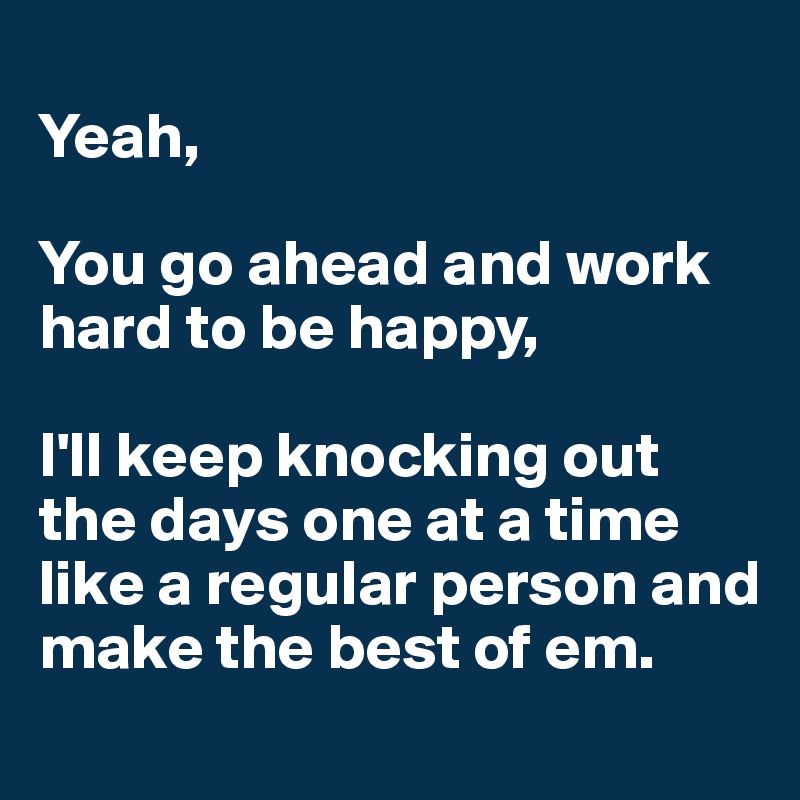 
Yeah, 

You go ahead and work hard to be happy, 

I'll keep knocking out the days one at a time like a regular person and make the best of em.

