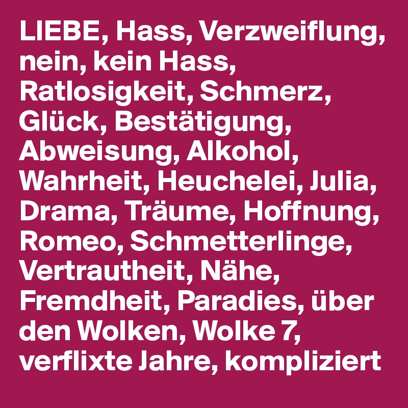 LIEBE, Hass, Verzweiflung, nein, kein Hass, Ratlosigkeit, Schmerz, Glück, Bestätigung, Abweisung, Alkohol, Wahrheit, Heuchelei, Julia, Drama, Träume, Hoffnung, Romeo, Schmetterlinge, Vertrautheit, Nähe, Fremdheit, Paradies, über den Wolken, Wolke 7, verflixte Jahre, kompliziert