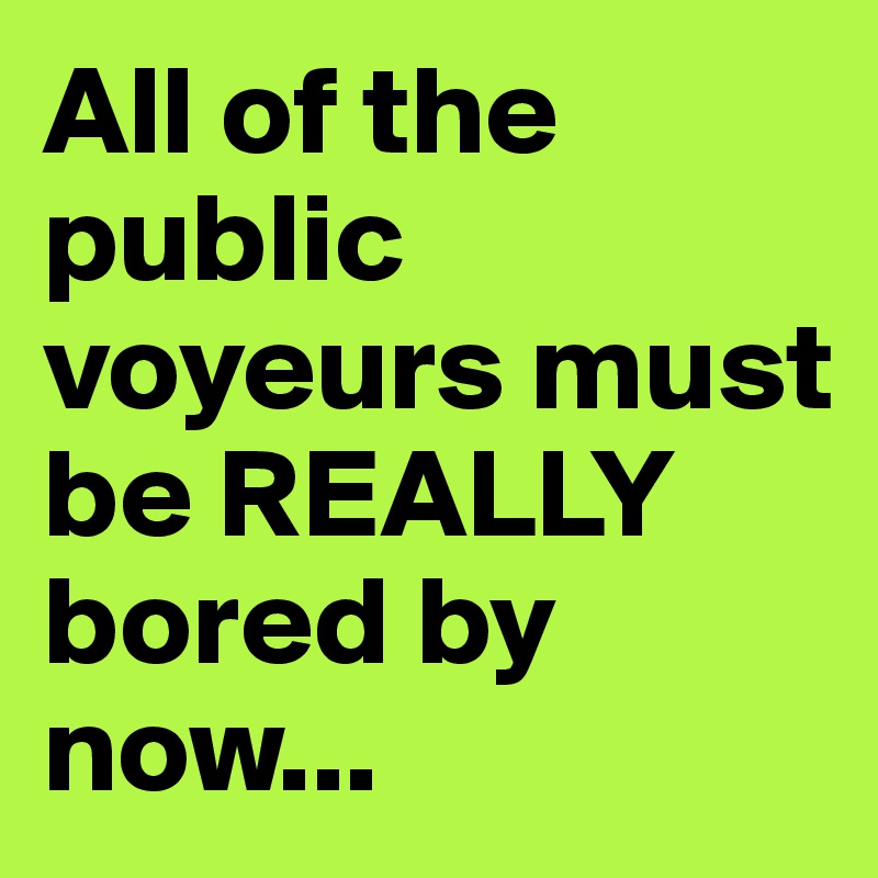 All of the public voyeurs must be REALLY bored by now...