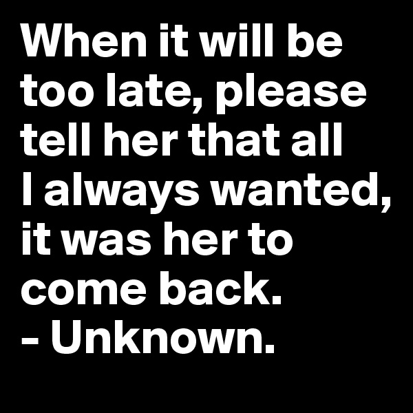 When it will be too late, please tell her that all
I always wanted, it was her to come back. 
- Unknown.