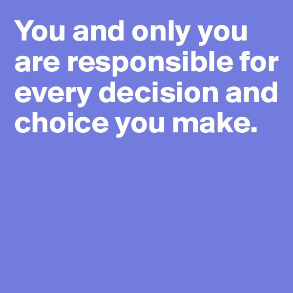 You and only you are responsible for every decision and choice you make.



