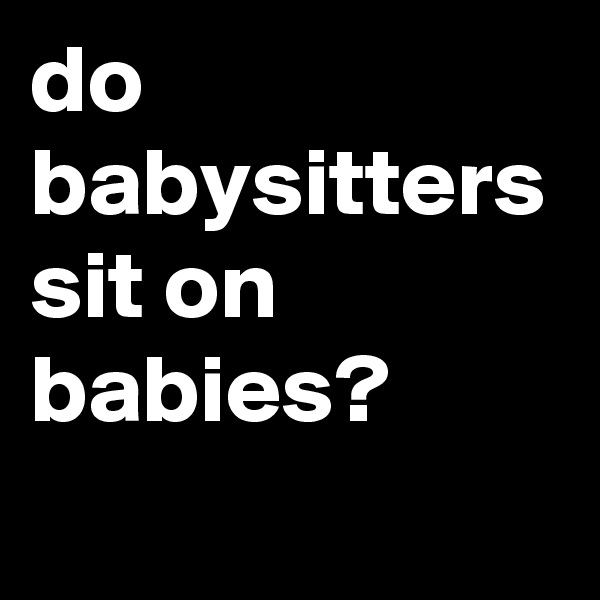 do babysitters sit on babies?