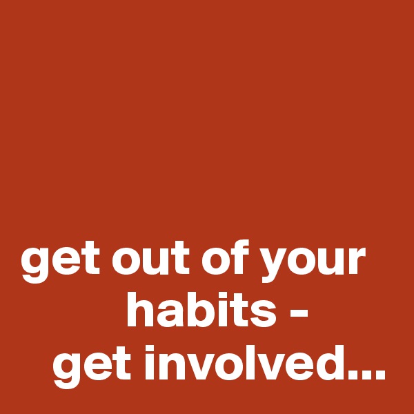 



get out of your 
          habits -
   get involved...