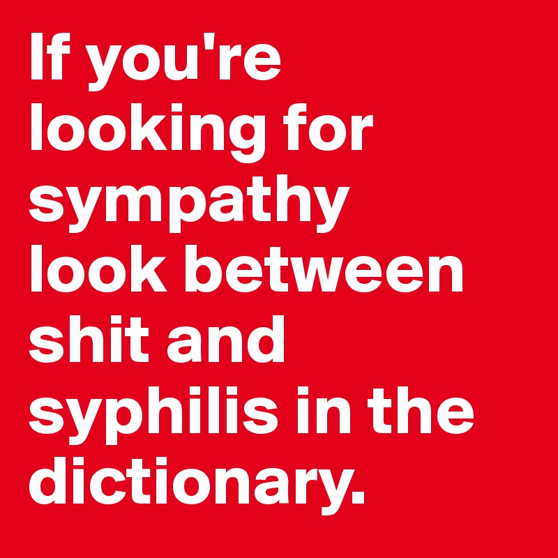 If you're looking for sympathy
look between shit and syphilis in the dictionary.