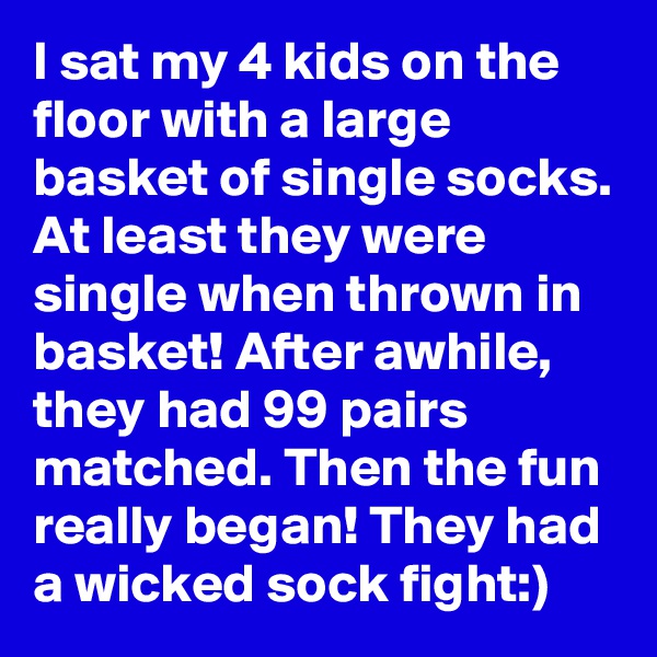 I sat my 4 kids on the floor with a large basket of single socks. At least they were single when thrown in basket! After awhile, they had 99 pairs matched. Then the fun really began! They had a wicked sock fight:)