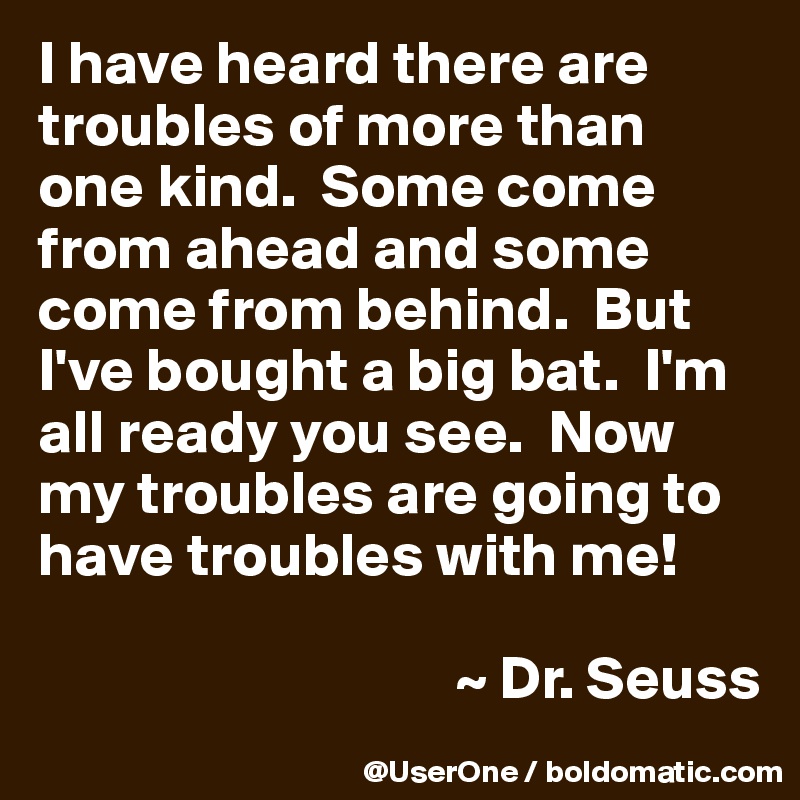 I have heard there are troubles of more than one kind.  Some come from ahead and some come from behind.  But I've bought a big bat.  I'm all ready you see.  Now my troubles are going to have troubles with me!

                                  ~ Dr. Seuss