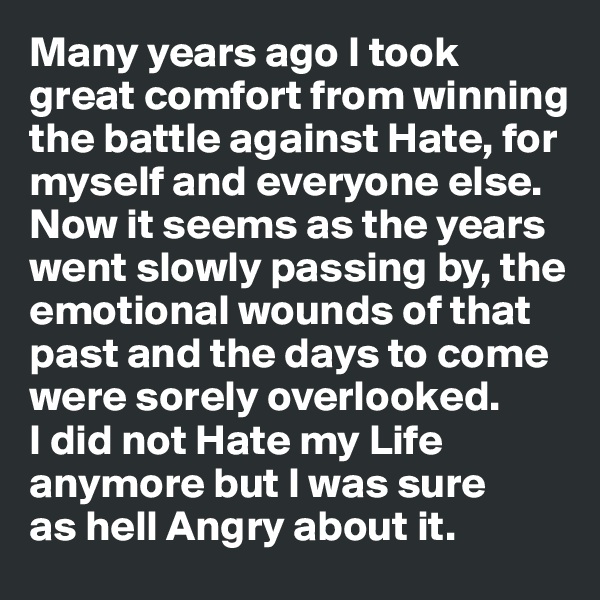 Many years ago I took great comfort from winning the battle against Hate, for myself and everyone else. Now it seems as the years went slowly passing by, the emotional wounds of that past and the days to come were sorely overlooked. 
I did not Hate my Life anymore but I was sure 
as hell Angry about it.