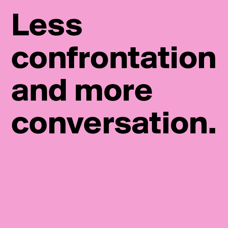 Less confrontation and more conversation.

