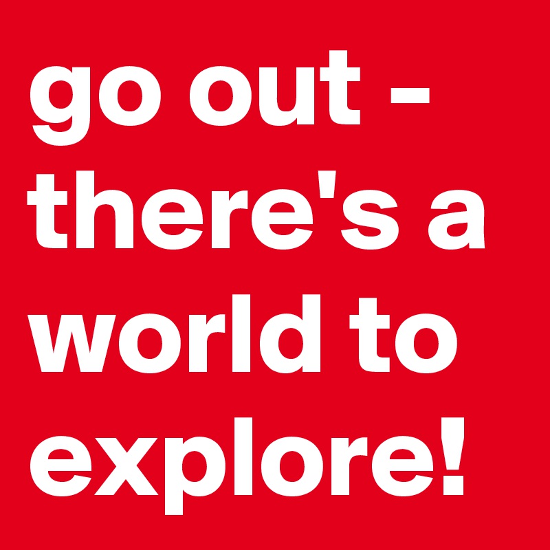 go out - there's a world to explore!