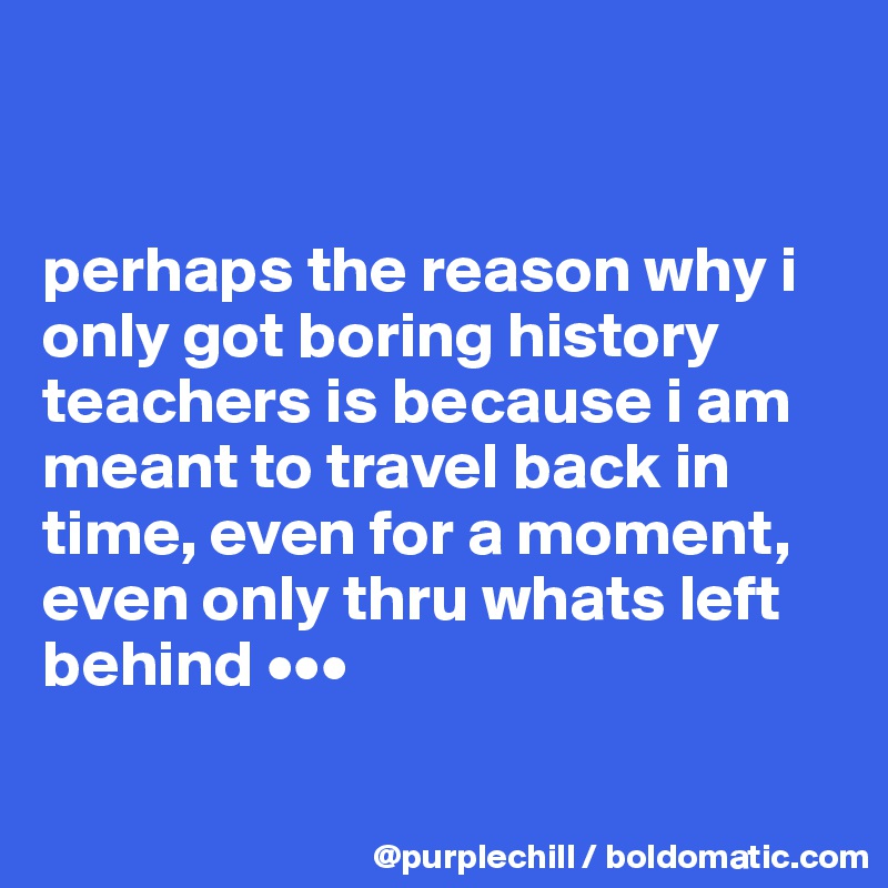 


perhaps the reason why i only got boring history teachers is because i am meant to travel back in time, even for a moment, even only thru whats left behind •••


