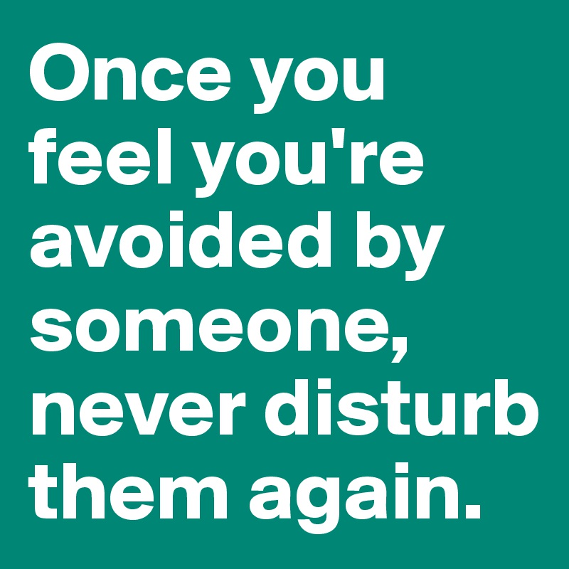 Once you feel you're avoided by someone, never disturb them again.