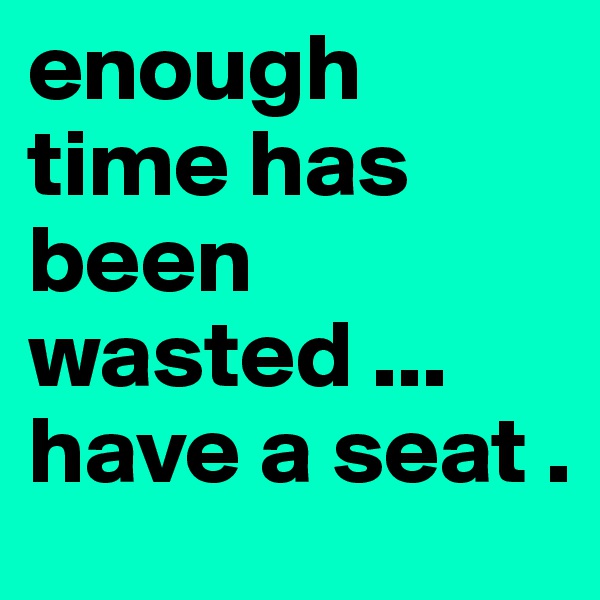 enough time has been wasted ... have a seat . 