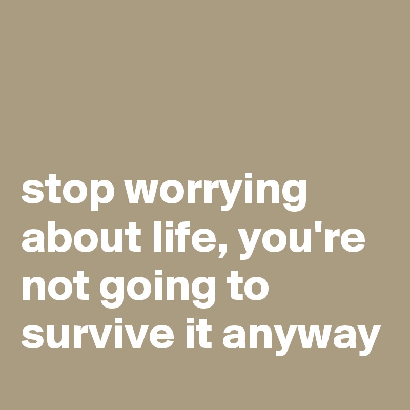 


stop worrying about life, you're not going to survive it anyway
