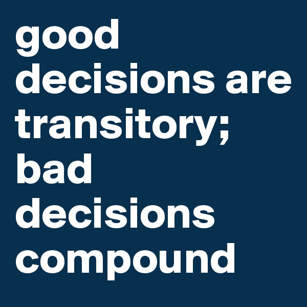 good decisions are transitory; bad decisions compound