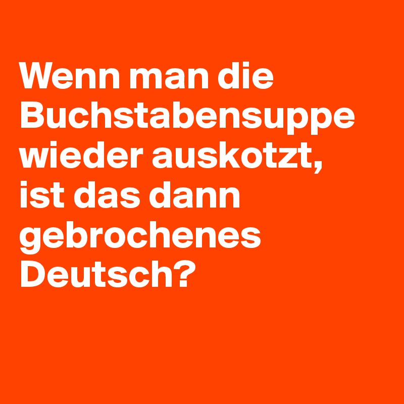 
Wenn man die Buchstabensuppe wieder auskotzt,
ist das dann gebrochenes Deutsch?

