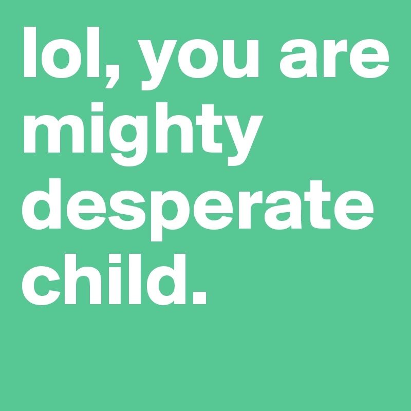 lol, you are mighty desperate child.