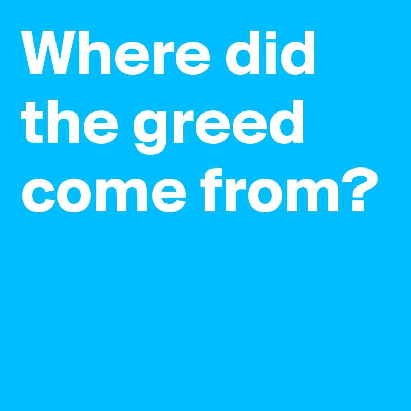 Where did the greed come from? 

