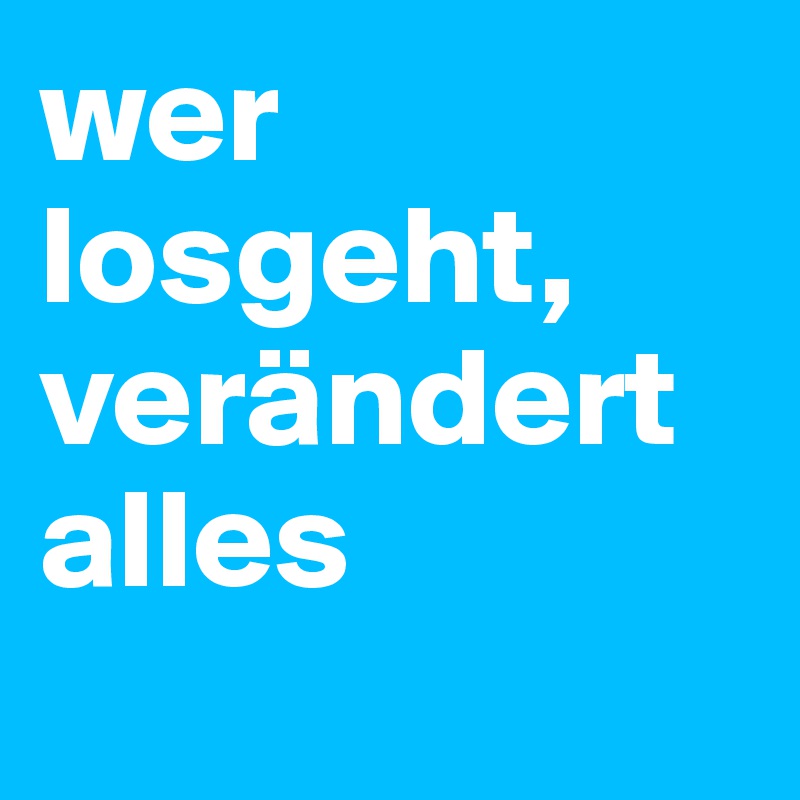 wer losgeht, verändert alles
