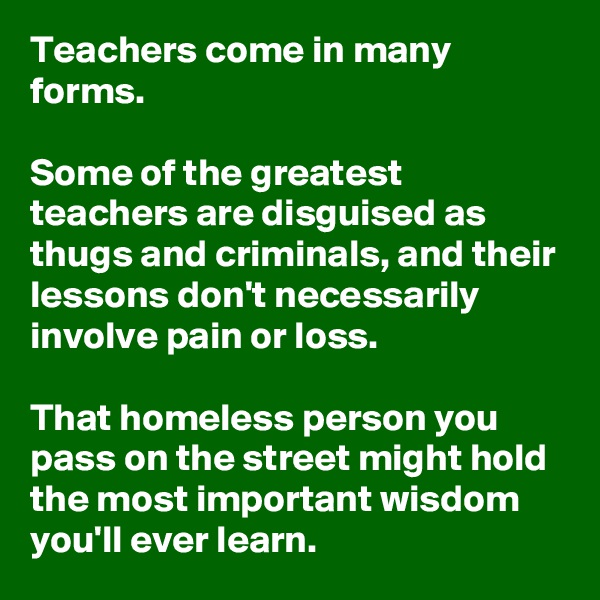 Teachers come in many forms.

Some of the greatest teachers are disguised as thugs and criminals, and their lessons don't necessarily involve pain or loss.

That homeless person you pass on the street might hold the most important wisdom you'll ever learn. 