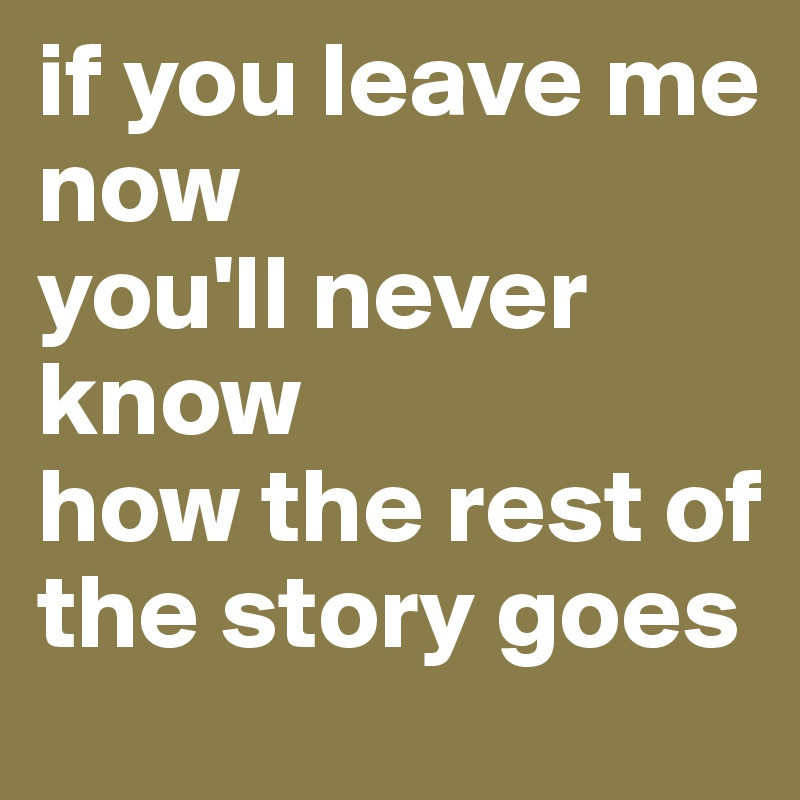 if you leave me now 
you'll never know 
how the rest of the story goes