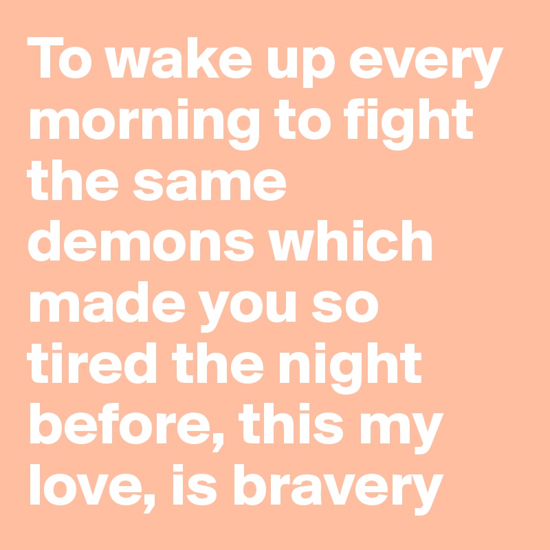 To wake up every morning to fight the same demons which made you so tired the night before, this my love, is bravery