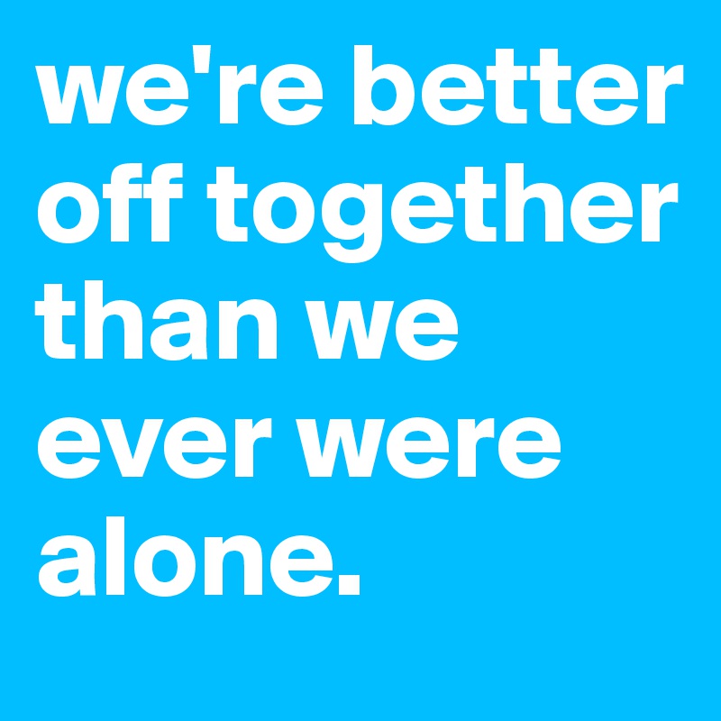 we're better off together than we ever were alone. 