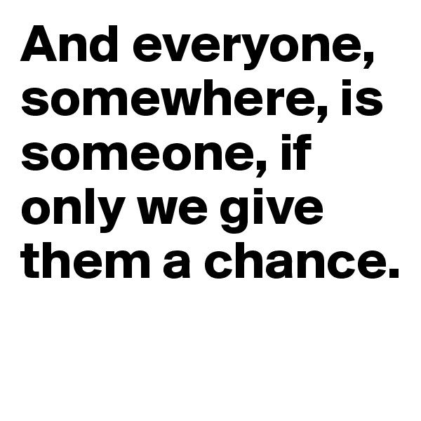 And everyone, somewhere, is someone, if only we give them a chance.
