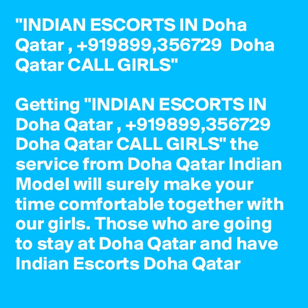 "INDIAN ESCORTS IN Doha Qatar , +919899,356729  Doha Qatar CALL GIRLS"

Getting "INDIAN ESCORTS IN Doha Qatar , +919899,356729  Doha Qatar CALL GIRLS" the service from Doha Qatar Indian Model will surely make your time comfortable together with our girls. Those who are going to stay at Doha Qatar and have Indian Escorts Doha Qatar 