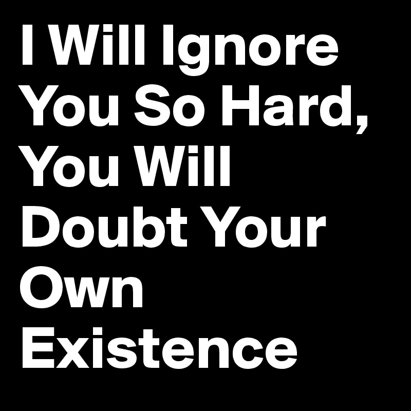 I Will Ignore You So Hard, You Will Doubt Your Own Existence