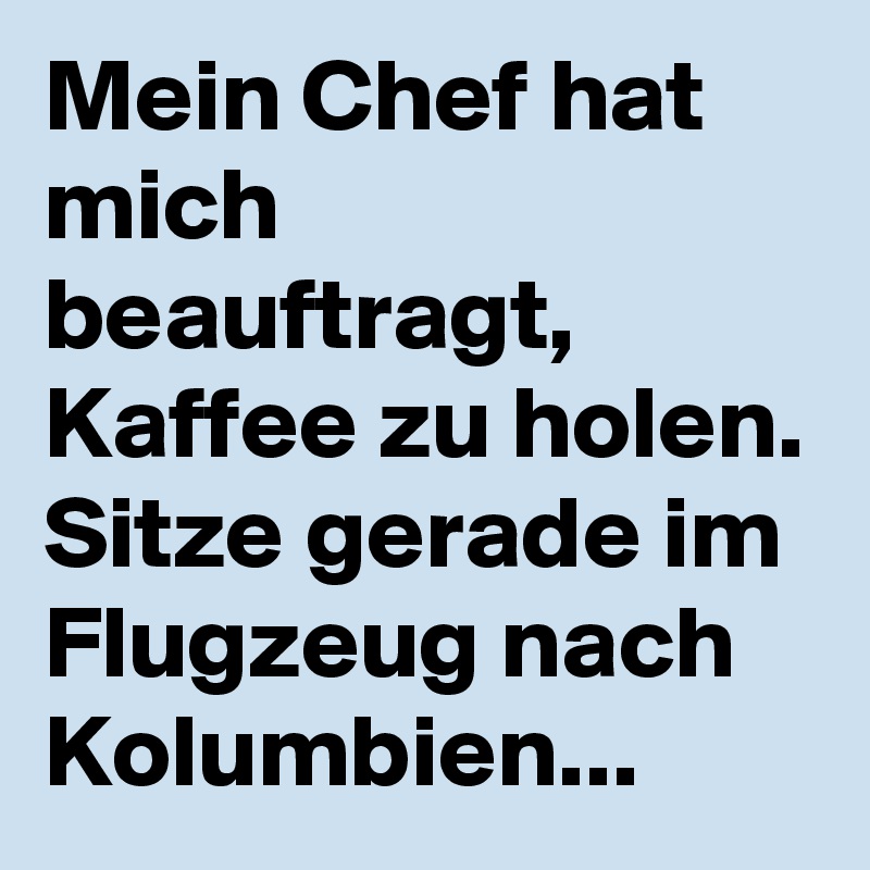 Mein Chef hat mich beauftragt, Kaffee zu holen. 
Sitze gerade im Flugzeug nach Kolumbien... 