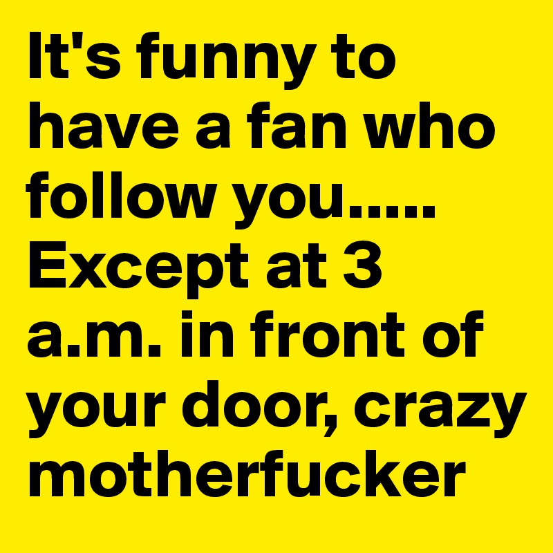 It's funny to have a fan who follow you..... Except at 3 a.m. in front of your door, crazy motherfucker