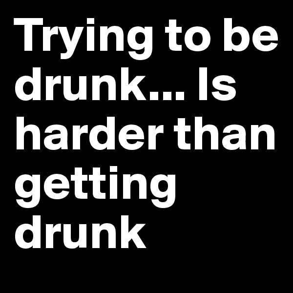 Trying to be drunk... Is harder than getting drunk 