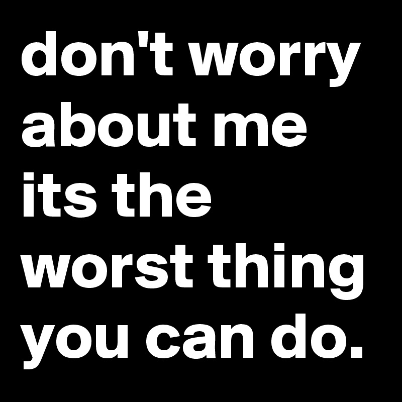 don't worry about me its the worst thing you can do.