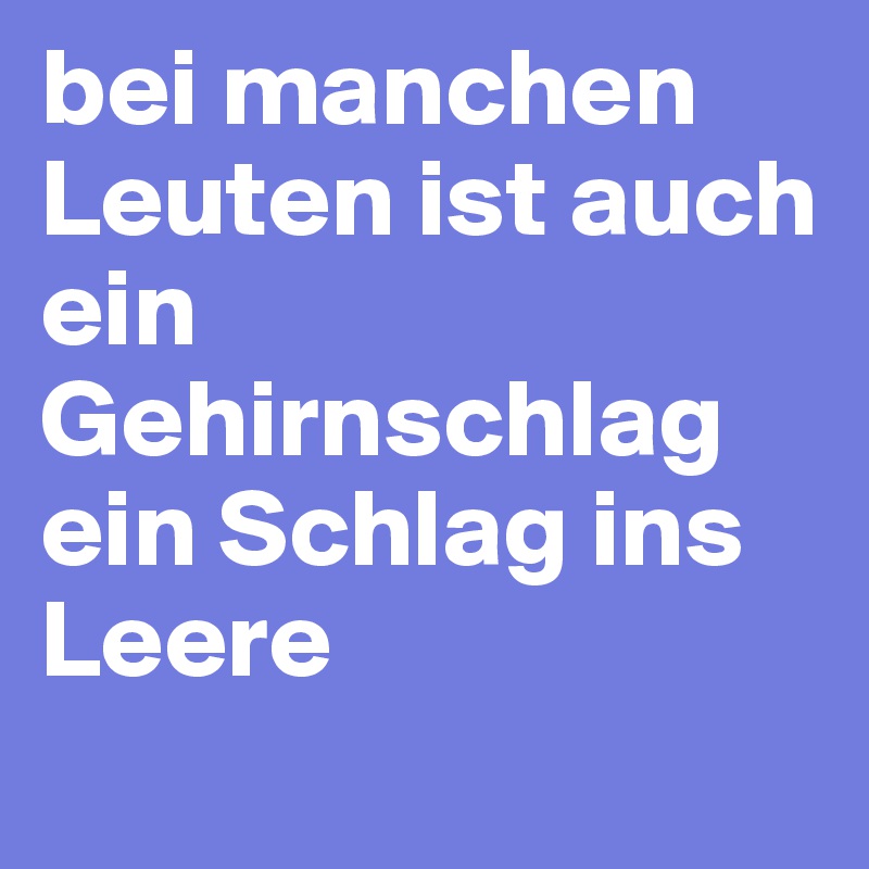 bei manchen Leuten ist auch ein Gehirnschlag ein Schlag ins Leere
