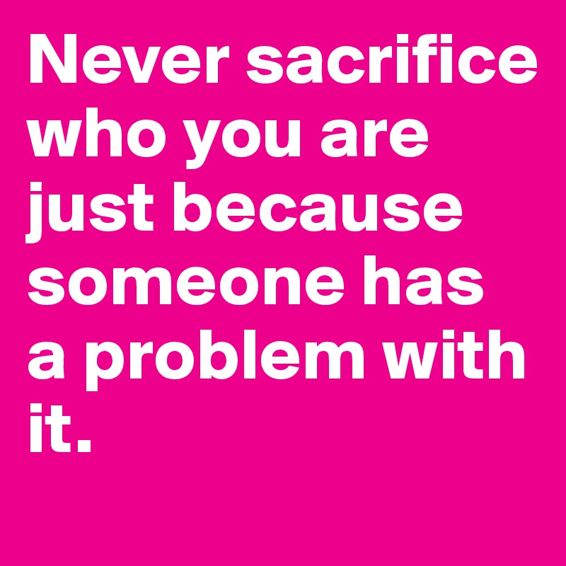 Never sacrifice who you are just because someone has a problem with it.