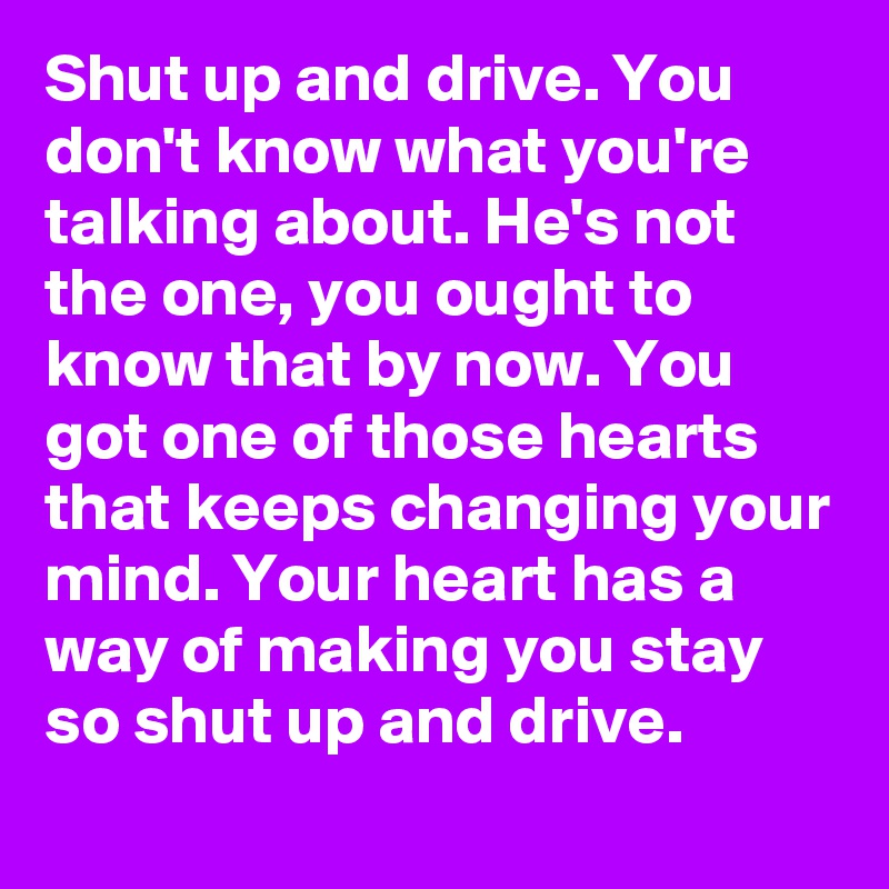 Shut up and drive. You don't know what you're talking about. He's not the one, you ought to know that by now. You got one of those hearts that keeps changing your mind. Your heart has a way of making you stay so shut up and drive.