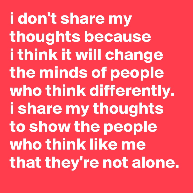 i don't share my thoughts because 
i think it will change the minds of people who think differently.  
i share my thoughts to show the people who think like me that they're not alone.