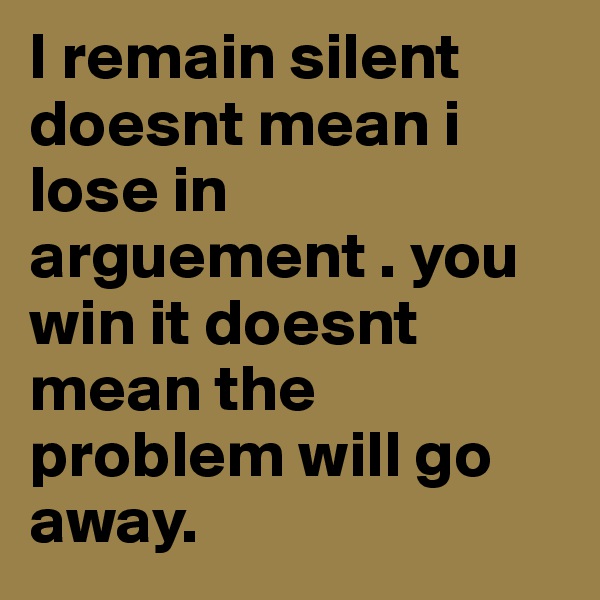 I remain silent doesnt mean i lose in arguement . you win it doesnt mean the problem will go away.