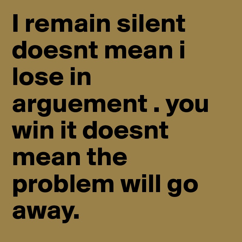 I remain silent doesnt mean i lose in arguement . you win it doesnt mean the problem will go away.