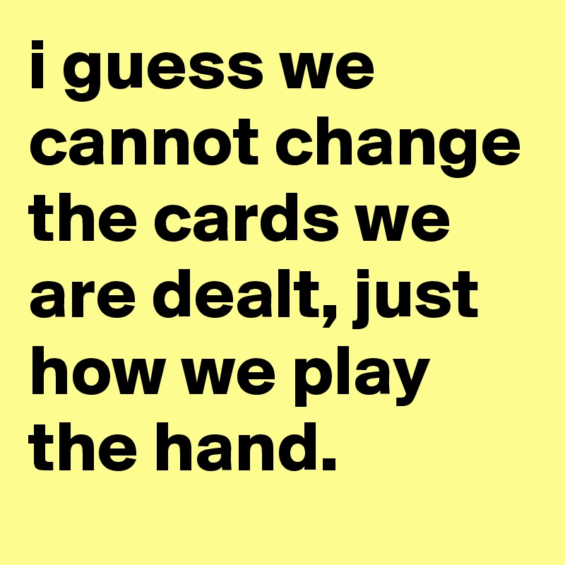 i guess we cannot change the cards we are dealt, just how we play the hand.