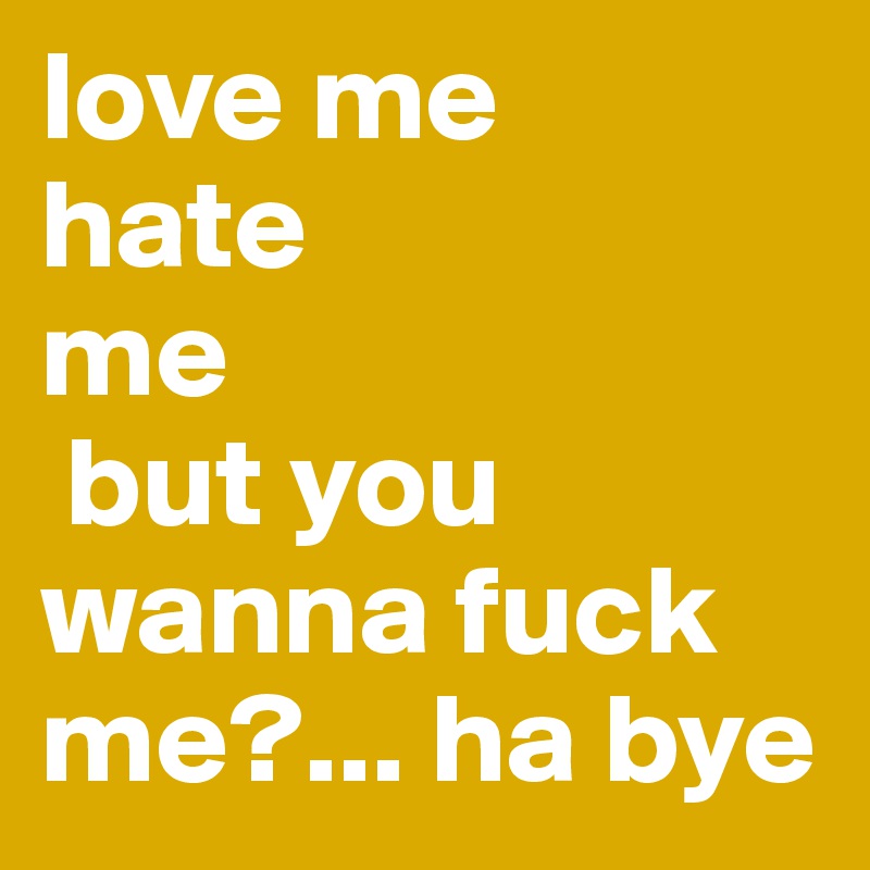 love me
hate 
me
 but you wanna fuck me?... ha bye
