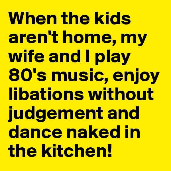 When the kids aren't home, my wife and I play 80's music, enjoy libations without judgement and dance naked in the kitchen!