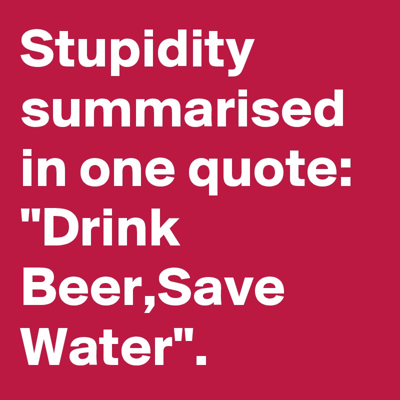 Stupidity summarised in one quote: "Drink Beer,Save Water".