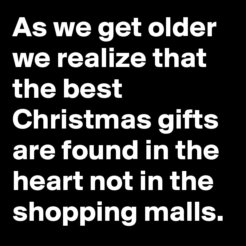As we get older we realize that the best Christmas gifts are found in the heart not in the shopping malls.